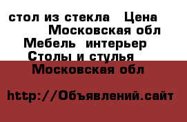 стол из стекла › Цена ­ 3 500 - Московская обл. Мебель, интерьер » Столы и стулья   . Московская обл.